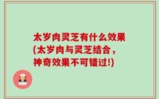 太岁肉灵芝有什么效果(太岁肉与灵芝结合，神奇效果不可错过!)