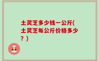 土灵芝多少钱一公斤(土灵芝每公斤价格多少？)