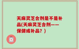 天麻灵芝合剂是不是补品(天麻灵芝合剂——保健或补品？)