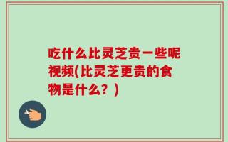 吃什么比灵芝贵一些呢视频(比灵芝更贵的食物是什么？)