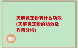 天麻灵芝粉有什么功效(天麻灵芝粉的功效及作用分析)