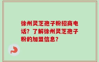 徐州灵芝孢子粉招商电话？了解徐州灵芝孢子粉的加盟信息？