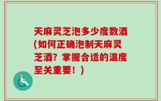 天麻灵芝泡多少度数酒(如何正确泡制天麻灵芝酒？掌握合适的温度至关重要！)