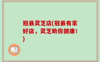 冠县灵芝店(冠县有家好店，灵芝助你健康！)