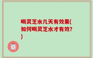 喝灵芝水几天有效果(如何喝灵芝水才有效？)