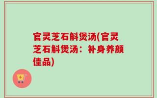 官灵芝石斛煲汤(官灵芝石斛煲汤：补身养颜佳品)