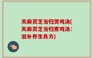 天麻灵芝当归煲鸡汤(天麻灵芝当归煮鸡汤：滋补养生良方)