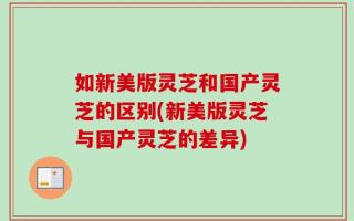 如新美版灵芝和国产灵芝的区别(新美版灵芝与国产灵芝的差异)
