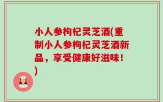 小人参枸杞灵芝酒(重制小人参枸杞灵芝酒新品，享受健康好滋味！)