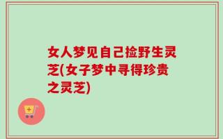 女人梦见自己捡野生灵芝(女子梦中寻得珍贵之灵芝)