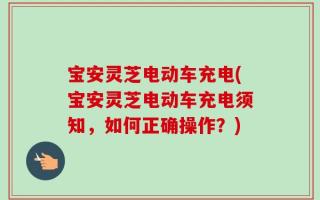 宝安灵芝电动车充电(宝安灵芝电动车充电须知，如何正确操作？)