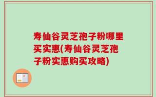 寿仙谷灵芝孢子粉哪里买实惠(寿仙谷灵芝孢子粉实惠购买攻略)