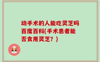 动手术的人能吃灵芝吗百度百科(手术患者能否食用灵芝？)