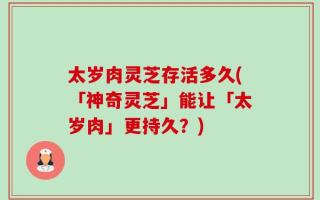 太岁肉灵芝存活多久(「神奇灵芝」能让「太岁肉」更持久？)