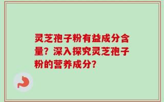 灵芝孢子粉有益成分含量？深入探究灵芝孢子粉的营养成分？