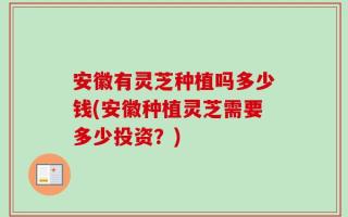 安徽有灵芝种植吗多少钱(安徽种植灵芝需要多少投资？)