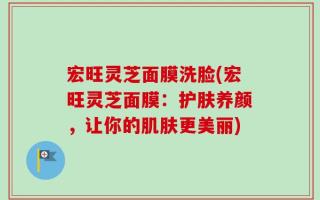 宏旺灵芝面膜洗脸(宏旺灵芝面膜：护肤养颜，让你的肌肤更美丽)