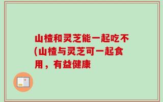 山楂和灵芝能一起吃不(山楂与灵芝可一起食用，有益健康