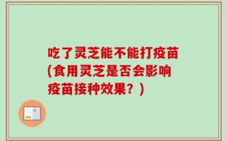 吃了灵芝能不能打疫苗(食用灵芝是否会影响疫苗接种效果？)