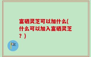 富硒灵芝可以加什么(什么可以加入富硒灵芝？)