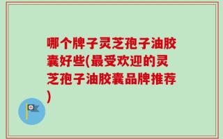 哪个牌子灵芝孢子油胶囊好些(最受欢迎的灵芝孢子油胶囊品牌推荐)