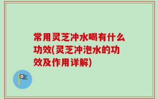 常用灵芝冲水喝有什么功效(灵芝冲泡水的功效及作用详解)
