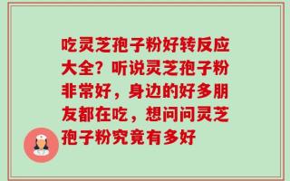 吃灵芝孢子粉好转反应大全？听说灵芝孢子粉非常好，身边的好多朋友都在吃，想问问灵芝孢子粉究竟有多好