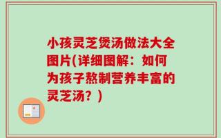 小孩灵芝煲汤做法大全图片(详细图解：如何为孩子熬制营养丰富的灵芝汤？)