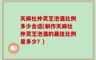 天麻杜仲灵芝泡酒比例多少合适(制作天麻杜仲灵芝泡酒的最佳比例是多少？)