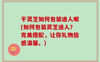 干灵芝如何包装送人呢(如何包装灵芝送人？完美搭配，让你礼物倍感温馨。)