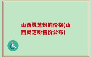 山西灵芝粉的价格(山西灵芝粉售价公布)