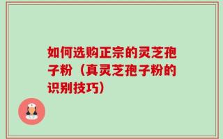 如何选购正宗的灵芝孢子粉（真灵芝孢子粉的识别技巧）