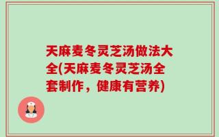 天麻麦冬灵芝汤做法大全(天麻麦冬灵芝汤全套制作，健康有营养)