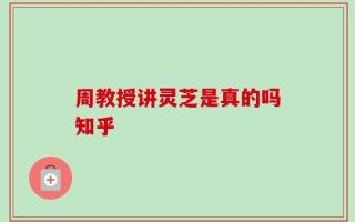周教授讲灵芝是真的吗知乎