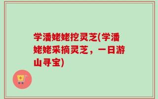 学潘姥姥挖灵芝(学潘姥姥采摘灵芝，一日游山寻宝)