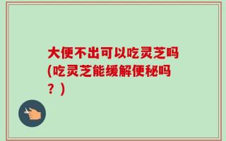 大便不出可以吃灵芝吗(吃灵芝能缓解便秘吗？)