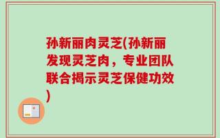 孙新丽肉灵芝(孙新丽发现灵芝肉，专业团队联合揭示灵芝保健功效)