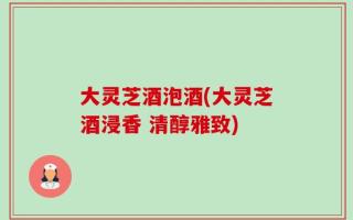 大灵芝酒泡酒(大灵芝酒浸香 清醇雅致)