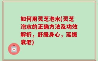 如何用灵芝泡水(灵芝泡水的正确方法及功效解析，舒缓身心，延缓衰老)