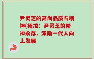 尹灵芝的高尚品质与精神(杨凌：尹灵芝的精神永存，激励一代人向上发展