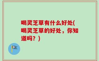 喝灵芝草有什么好处(喝灵芝草的好处，你知道吗？)