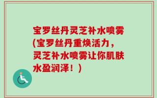 宝罗丝丹灵芝补水喷雾(宝罗丝丹重焕活力，灵芝补水喷雾让你肌肤水盈润泽！)