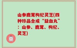 山参鹿茸枸杞灵芝(四种珍品合成“益血丸”：山参、鹿茸、枸杞、灵芝)