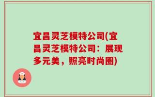 宜昌灵芝模特公司(宜昌灵芝模特公司：展现多元美，照亮时尚圈)