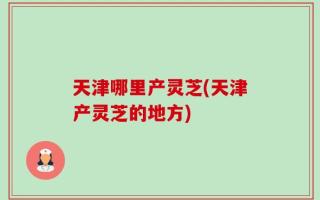 天津哪里产灵芝(天津产灵芝的地方)