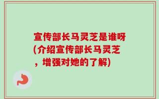 宣传部长马灵芝是谁呀(介绍宣传部长马灵芝，增强对她的了解)