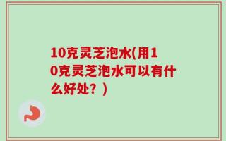 10克灵芝泡水(用10克灵芝泡水可以有什么好处？)