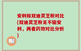 安利和双迪灵芝粉对比(双迪灵芝粉足不输安利，两者药效对比分析)
