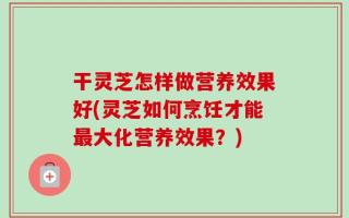 干灵芝怎样做营养效果好(灵芝如何烹饪才能最大化营养效果？)