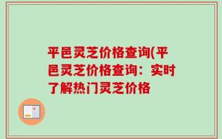 平邑灵芝价格查询(平邑灵芝价格查询：实时了解热门灵芝价格